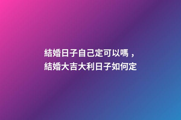 結婚日子自己定可以嗎，結婚大吉大利日子如何定
